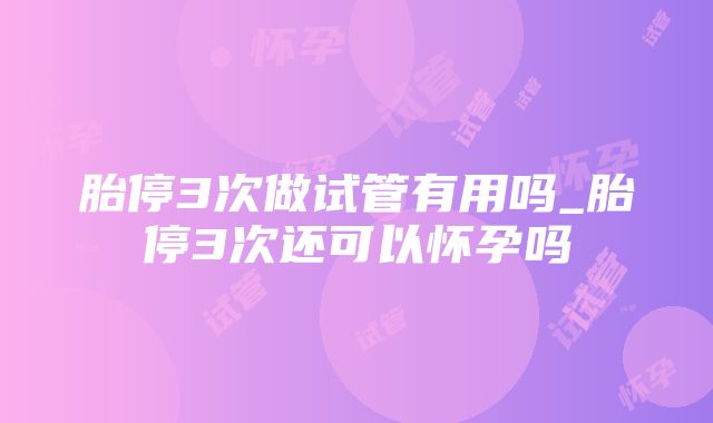 胎停3次做试管有用吗_胎停3次还可以怀孕吗