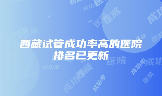 西藏试管成功率高的医院排名已更新