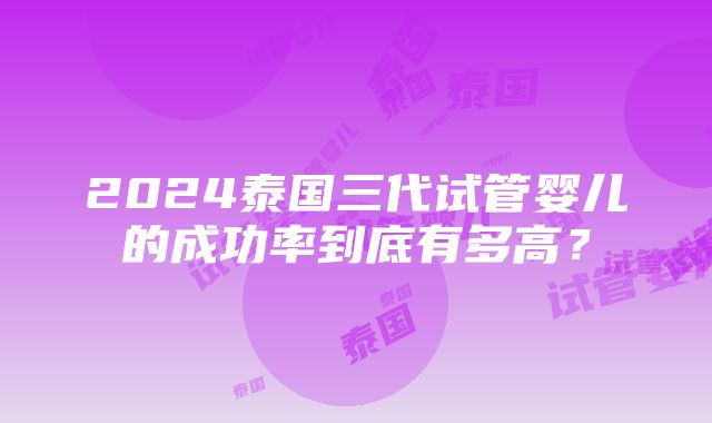 2024泰国三代试管婴儿的成功率到底有多高？