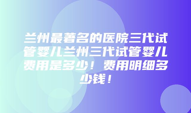 兰州最著名的医院三代试管婴儿兰州三代试管婴儿费用是多少！费用明细多少钱！