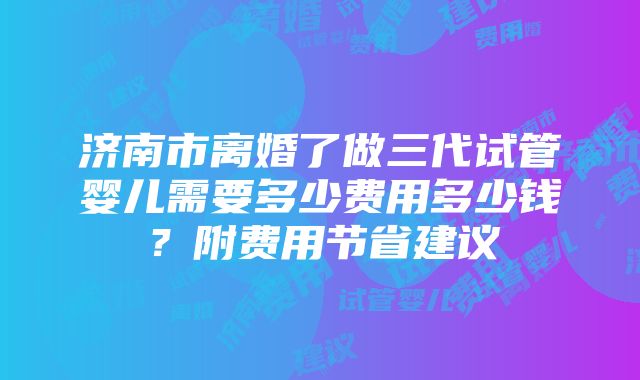 济南市离婚了做三代试管婴儿需要多少费用多少钱？附费用节省建议