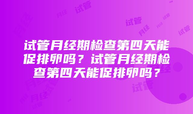 试管月经期检查第四天能促排卵吗？试管月经期检查第四天能促排卵吗？