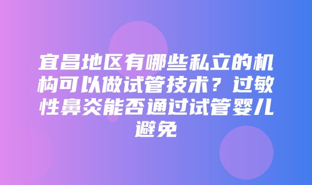 宜昌地区有哪些私立的机构可以做试管技术？过敏性鼻炎能否通过试管婴儿避免