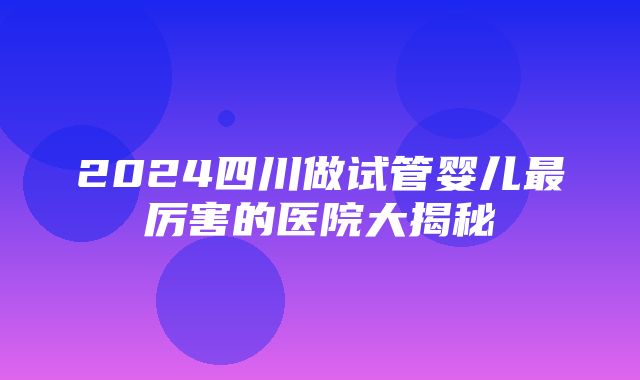 2024四川做试管婴儿最厉害的医院大揭秘