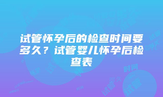 试管怀孕后的检查时间要多久？试管婴儿怀孕后检查表