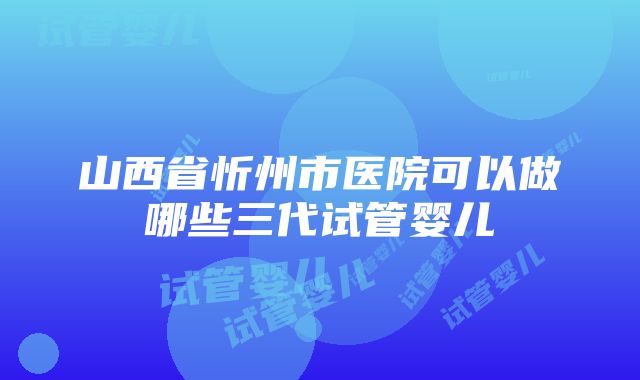 山西省忻州市医院可以做哪些三代试管婴儿