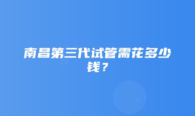 南昌第三代试管需花多少钱？