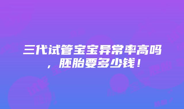 三代试管宝宝异常率高吗，胚胎要多少钱！