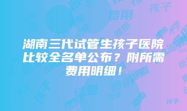 湖南三代试管生孩子医院比较全名单公布？附所需费用明细！