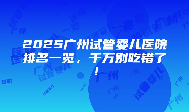 2025广州试管婴儿医院排名一览，千万别吃错了！