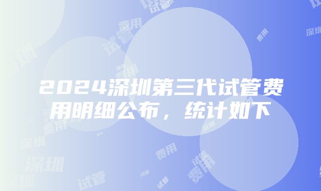 2024深圳第三代试管费用明细公布，统计如下