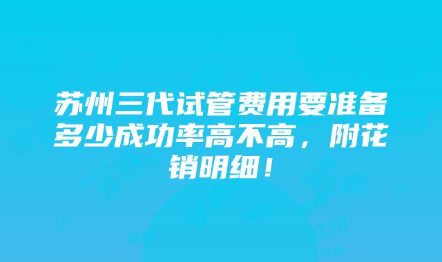 苏州三代试管费用要准备多少成功率高不高，附花销明细！