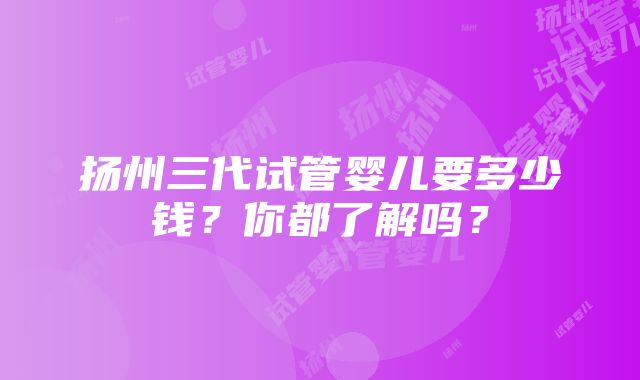 扬州三代试管婴儿要多少钱？你都了解吗？