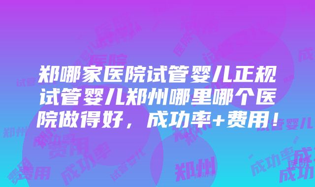 郑哪家医院试管婴儿正规试管婴儿郑州哪里哪个医院做得好，成功率+费用！