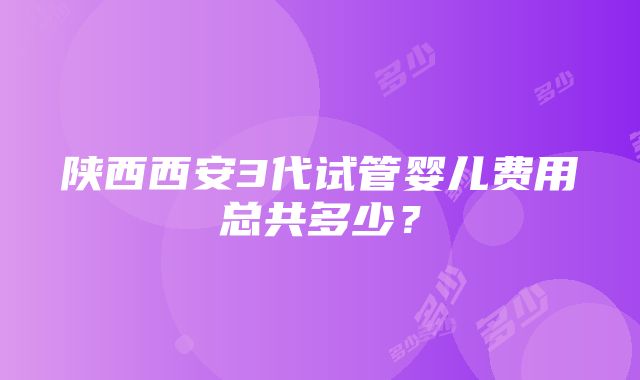 陕西西安3代试管婴儿费用总共多少？