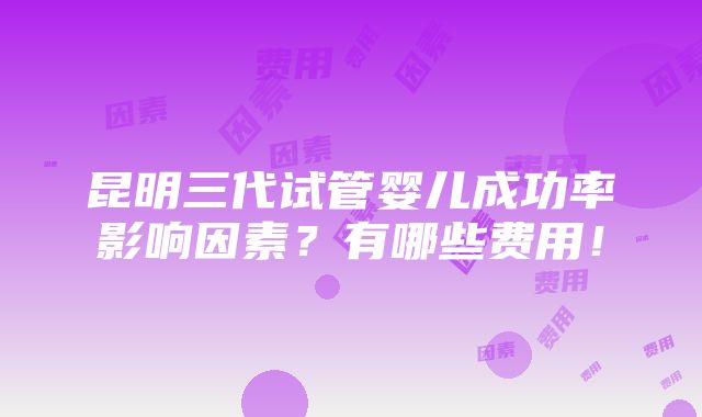 昆明三代试管婴儿成功率影响因素？有哪些费用！