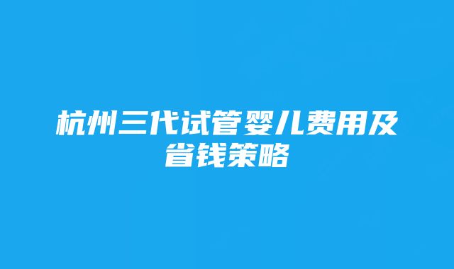 杭州三代试管婴儿费用及省钱策略