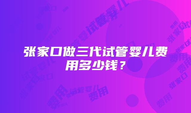 张家口做三代试管婴儿费用多少钱？