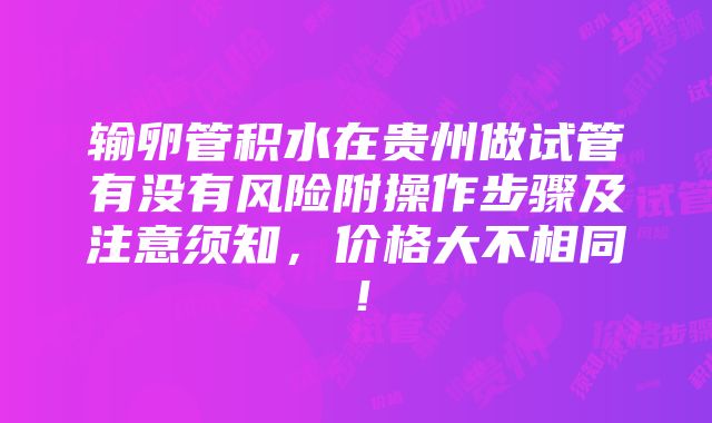 输卵管积水在贵州做试管有没有风险附操作步骤及注意须知，价格大不相同！