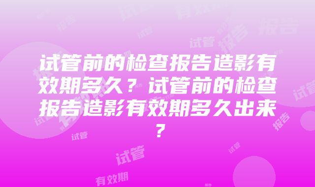 试管前的检查报告造影有效期多久？试管前的检查报告造影有效期多久出来？