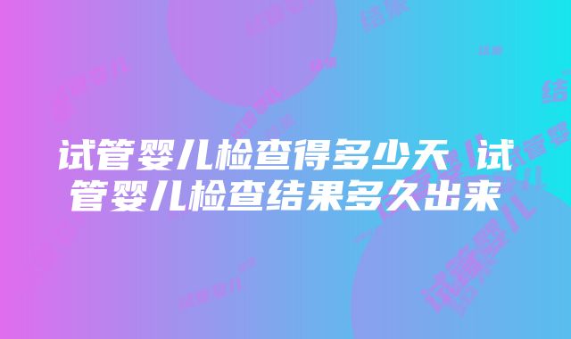 试管婴儿检查得多少天 试管婴儿检查结果多久出来