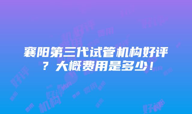 襄阳第三代试管机构好评？大概费用是多少！