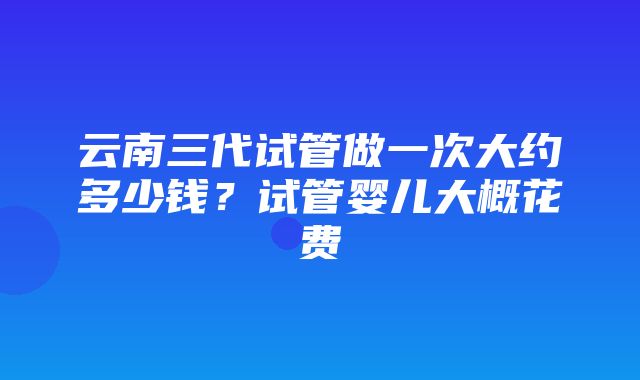 云南三代试管做一次大约多少钱？试管婴儿大概花费