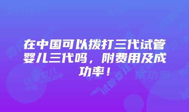 在中国可以拨打三代试管婴儿三代吗，附费用及成功率！