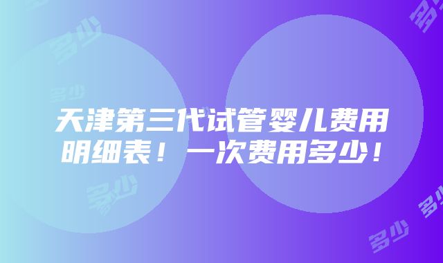 天津第三代试管婴儿费用明细表！一次费用多少！