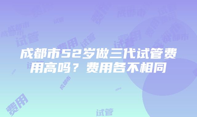 成都市52岁做三代试管费用高吗？费用各不相同