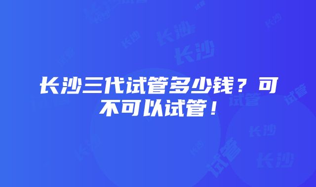 长沙三代试管多少钱？可不可以试管！