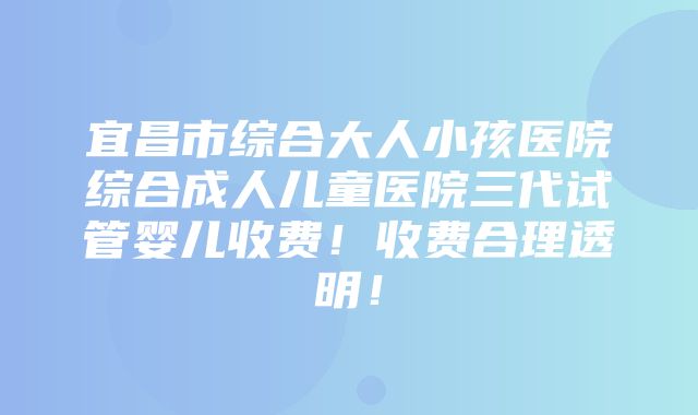 宜昌市综合大人小孩医院综合成人儿童医院三代试管婴儿收费！收费合理透明！