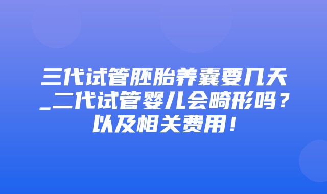 三代试管胚胎养囊要几天_二代试管婴儿会畸形吗？以及相关费用！