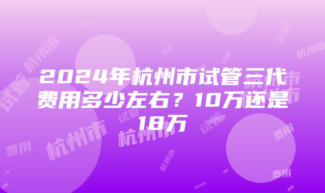 2024年杭州市试管三代费用多少左右？10万还是18万