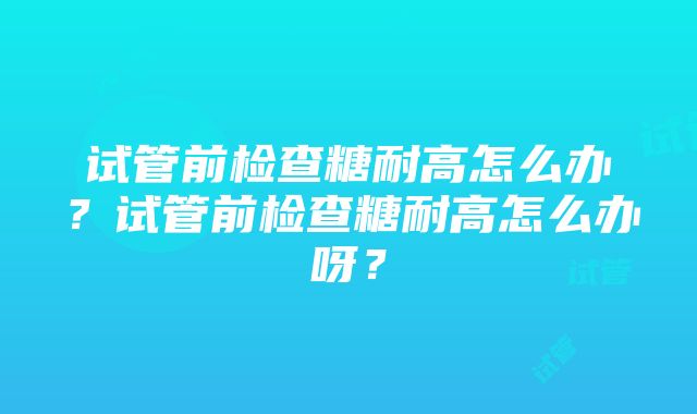 试管前检查糖耐高怎么办？试管前检查糖耐高怎么办呀？