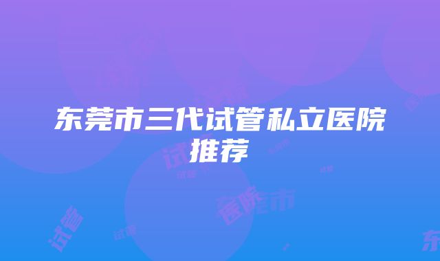 东莞市三代试管私立医院推荐