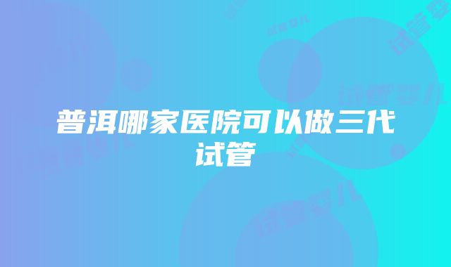 普洱哪家医院可以做三代试管