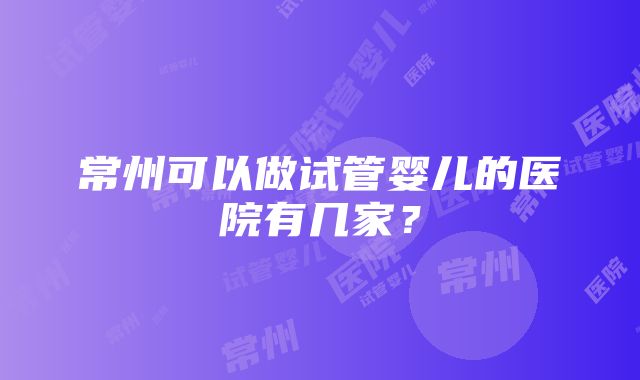 常州可以做试管婴儿的医院有几家？