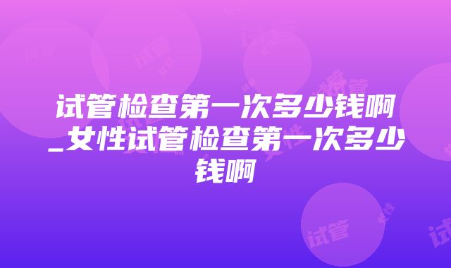 试管检查第一次多少钱啊_女性试管检查第一次多少钱啊