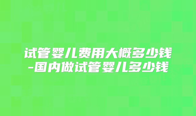 试管婴儿费用大概多少钱-国内做试管婴儿多少钱