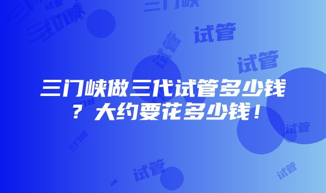 三门峡做三代试管多少钱？大约要花多少钱！