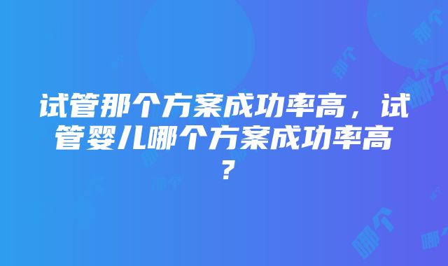 试管那个方案成功率高，试管婴儿哪个方案成功率高？