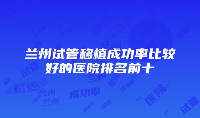 兰州试管移植成功率比较好的医院排名前十