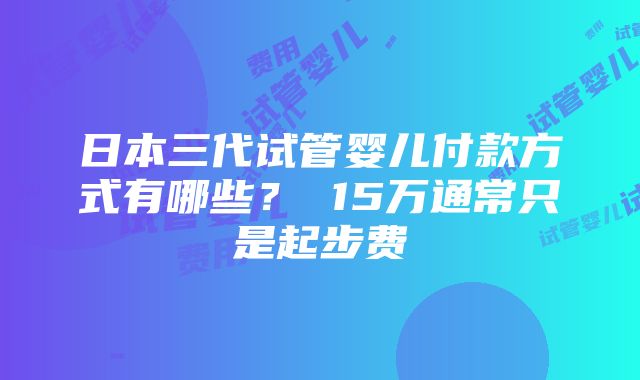 日本三代试管婴儿付款方式有哪些？ 15万通常只是起步费