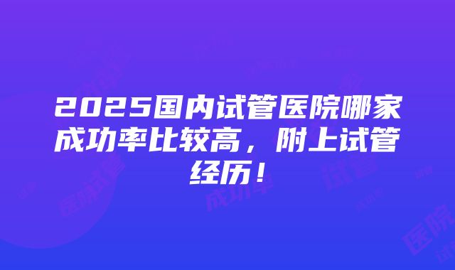 2025国内试管医院哪家成功率比较高，附上试管经历！