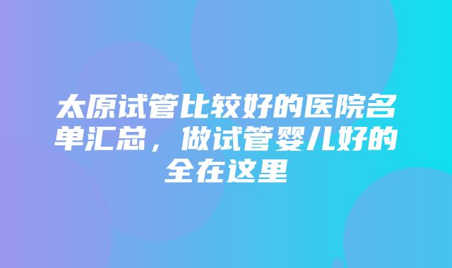 太原试管比较好的医院名单汇总，做试管婴儿好的全在这里