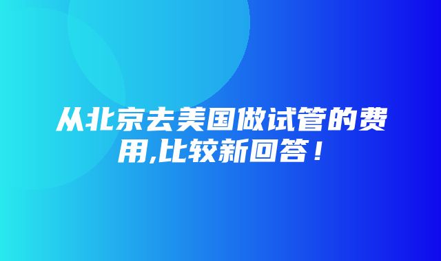 从北京去美国做试管的费用,比较新回答！