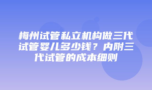 梅州试管私立机构做三代试管婴儿多少钱？内附三代试管的成本细则