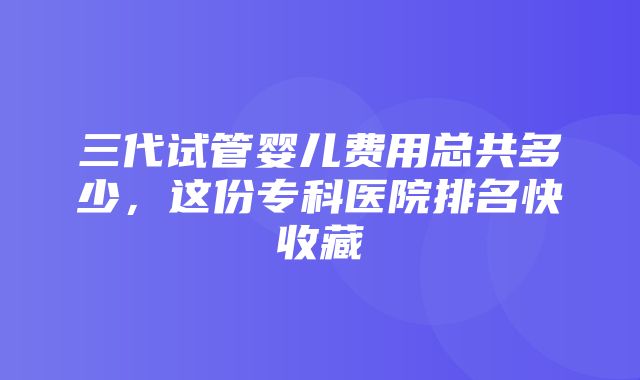 三代试管婴儿费用总共多少，这份专科医院排名快收藏