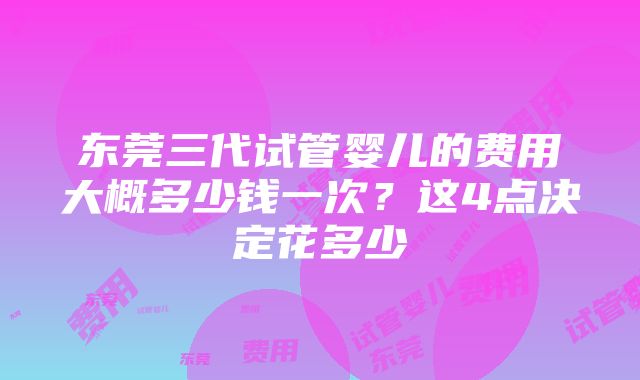 东莞三代试管婴儿的费用大概多少钱一次？这4点决定花多少